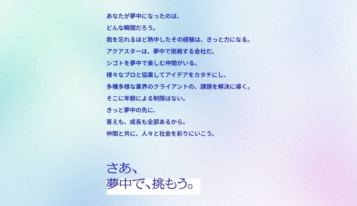 あなたが夢中になったのは、どんな瞬間だろう。我を忘れるほど熱中したその経験は、きっと力になる。アクアスターは、夢中で挑戦する会社だ。シゴトを夢中で楽しむ仲間がいる。様々なプロと協業してアイデアをカタチにし、多種多様な業界のクライアントの、課題を解決に導く。そこに年齢による制限はない。きっと夢中の先に、答えも、成長も全部あるから。仲間と共に、人々と社会を彩りにいこう。さあ、夢中で、挑もう。