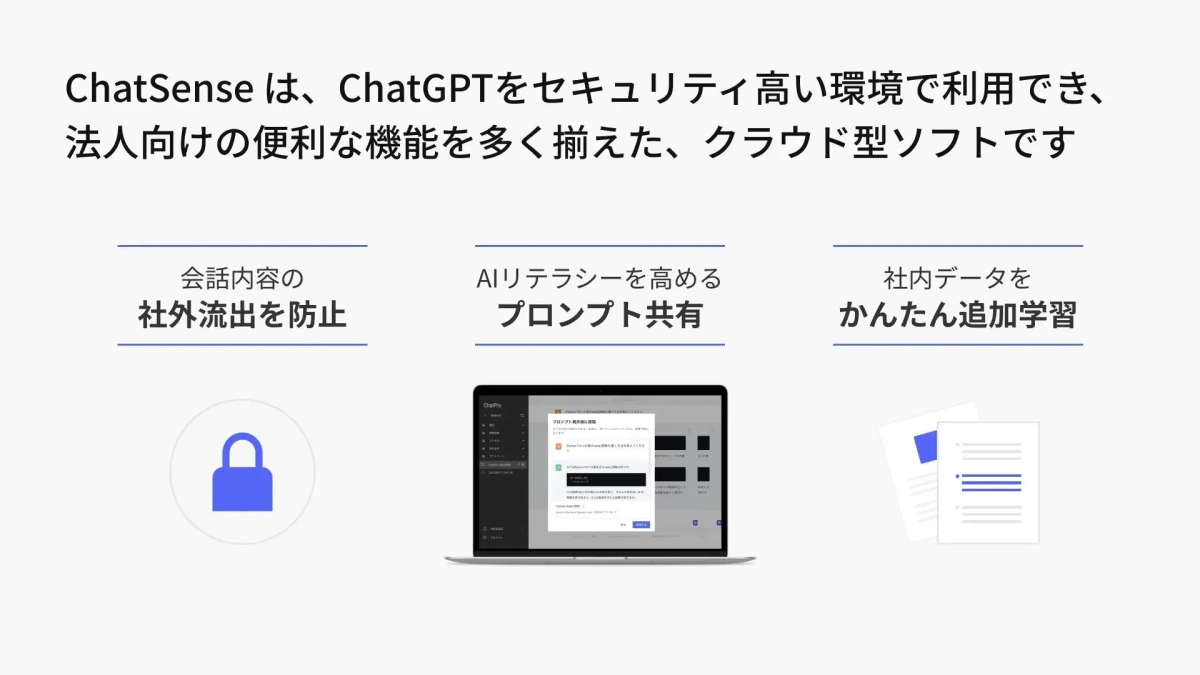 ChatSenseは、ChatGPTをセキュリティ高い環境で利用でき、法人向けの便利な機能を多く揃えた、クラウド型ソフトです 会話内容の社外流出を防止 AIリテラシーを高めるプロンプト共有 社内データをかんたん追加学習
