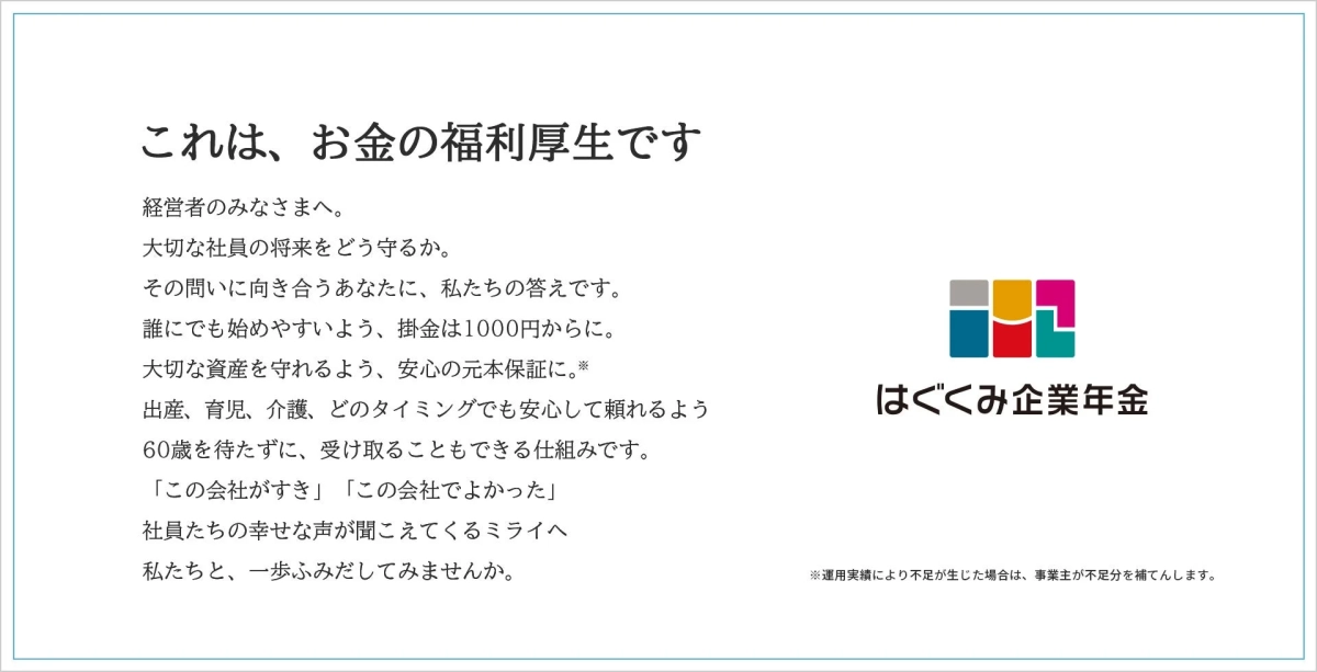 これは、お金の福利厚生です 経営者のみなさまへ。 大切な社員の将来をどう守るか。 その問いに向き合うあなたに、私たちの答えです。 誰にでも始めやすいよう、掛金は1000円からに。 大切な資産を守れるよう、安心の元本保証に。※ 出産、育児、介護、どのタイミングでも安心して頼れるよう 60歳を待たずに、受け取ることもできる仕組みです。 「この会社が好き」 「この会社でよかった」 社員たちの幸せな声が聞こえてくるミライへ 私たちと、一歩ふみだしてみませんか。 はぐくみ企業年金 ※運用実績により不足が生じた場合は、事業主が不足分を補てんします。