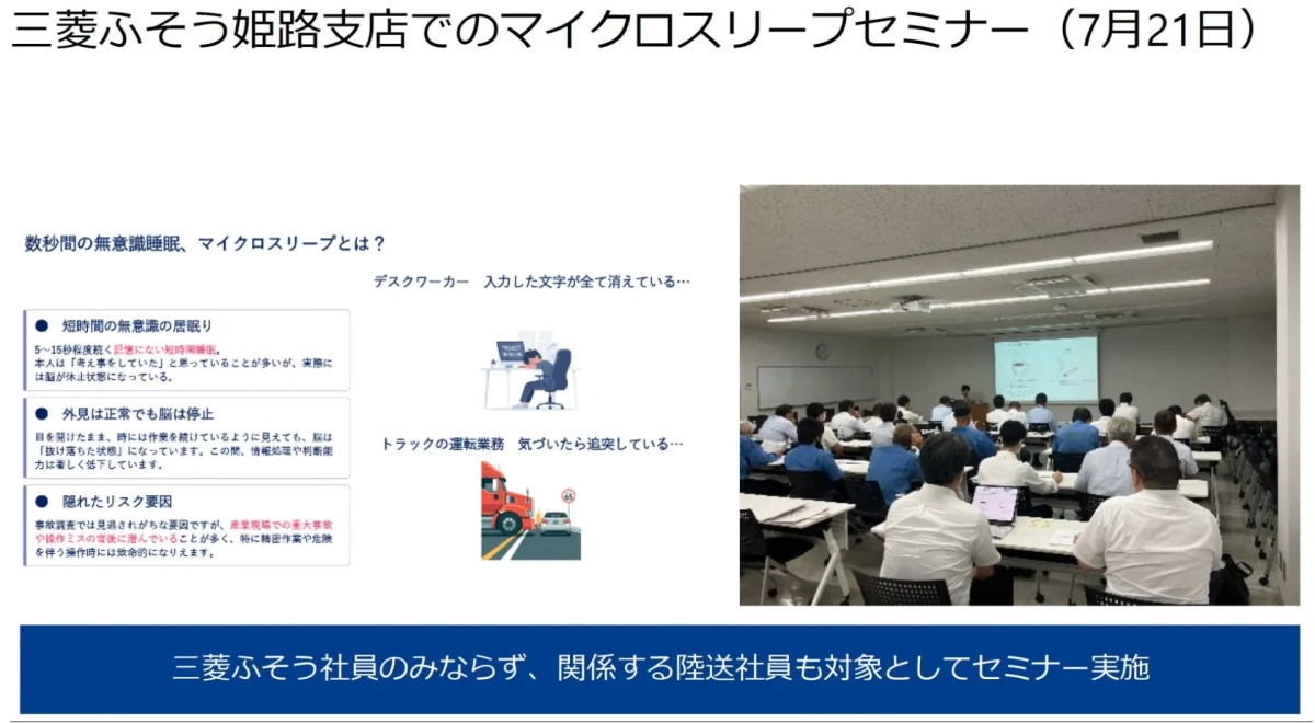 三菱ふそう姫路支店でのマイクロスリープセミナー(7月21日)数秒間の無意識睡眠、マイクロスリープとは?デスクワーカー入力した文字が全て消えている…短時間の無意識の居眠り5~15秒程度続く記憶にない短時間睡眠。本人は「考え事をしていた」と思っていることが多いが、実際には脳が休止状態になっている。外見は正常でも脳は停止目を開けたまま、時には作業を続けているように見えても、脳は「抜け落ちた状態」になっています。この間、情報処理や判断能力は著しく低下しています。隠れたリスク要因事故調査では見過ごされがちな要因ですが、産業現場での重大事故や操作ミスの背後に潜んでいることが多く、特に精密作業や危険を伴う操作時には致命的になりえます。トラックの運転業務気づいたら追突している…三菱ふそう社員のみならず、関係する陸送社員も対象としてセミナー実施